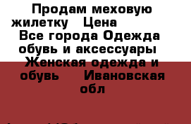 Продам меховую жилетку › Цена ­ 10 000 - Все города Одежда, обувь и аксессуары » Женская одежда и обувь   . Ивановская обл.